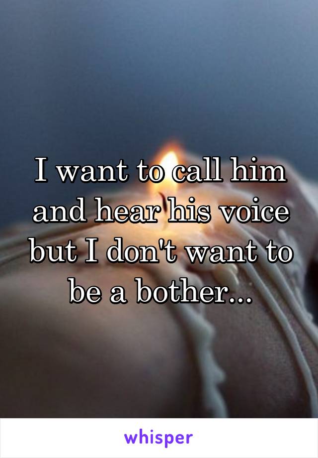 I want to call him and hear his voice but I don't want to be a bother...