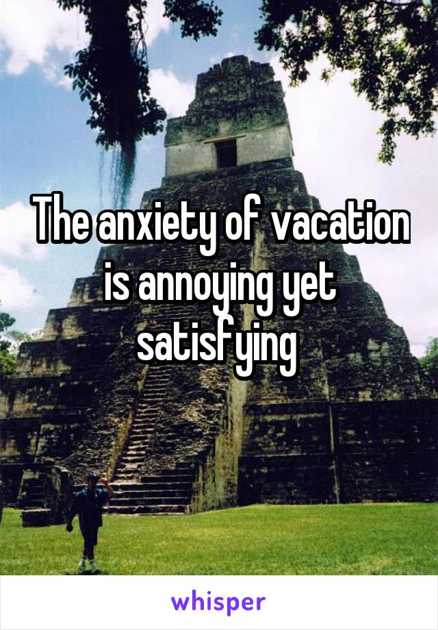 The anxiety of vacation is annoying yet satisfying 
