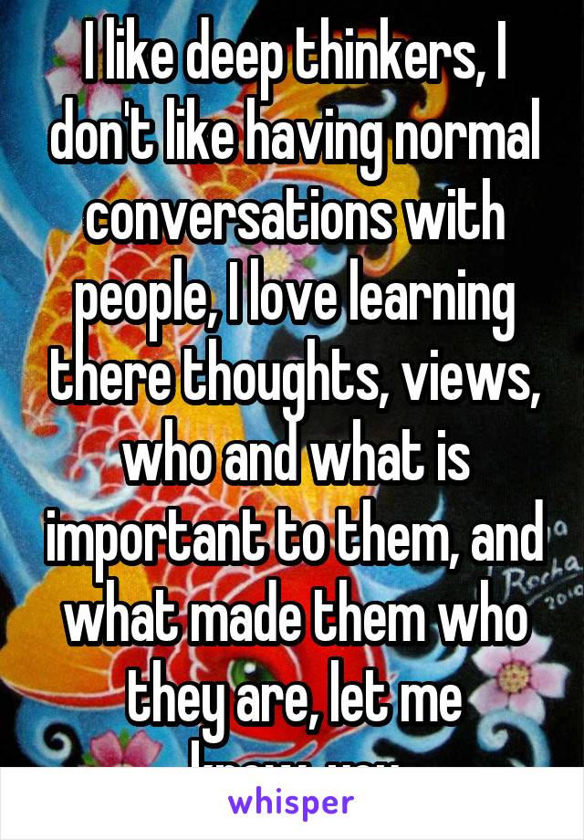 I like deep thinkers, I don't like having normal conversations with people, I love learning there thoughts, views, who and what is important to them, and what made them who they are, let me know..you