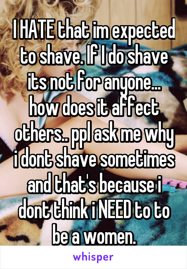 I HATE that im expected to shave. If I do shave its not for anyone... how does it affect others.. ppl ask me why i dont shave sometimes and that's because i dont think i NEED to to be a women.