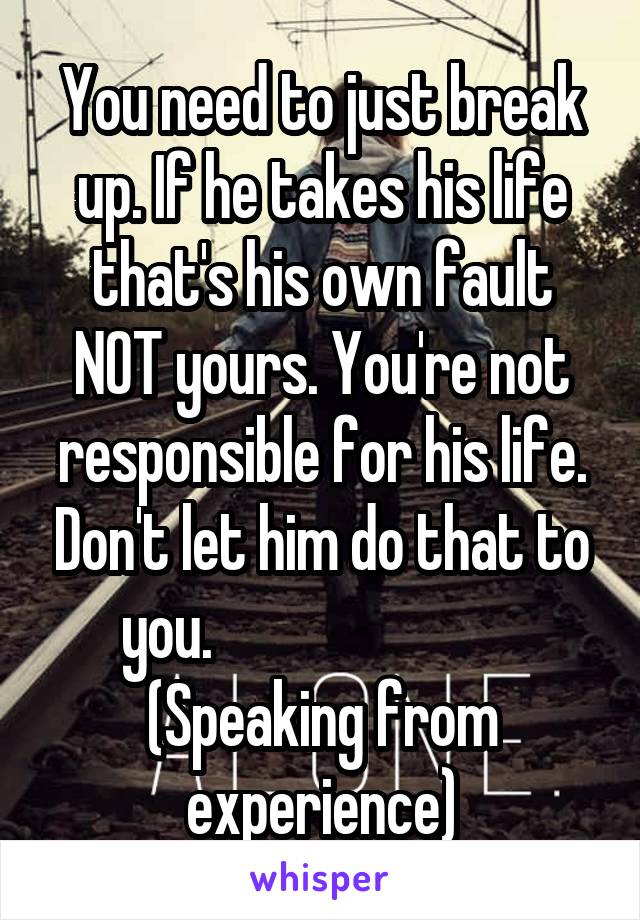 You need to just break up. If he takes his life that's his own fault NOT yours. You're not responsible for his life. Don't let him do that to you.                           (Speaking from experience)