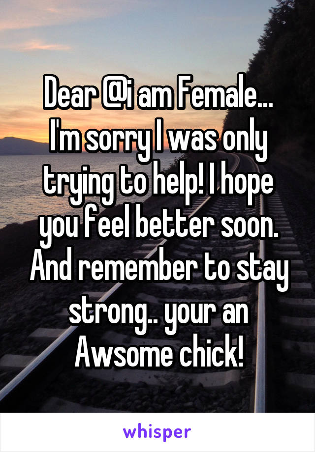 Dear @i am Female...
I'm sorry I was only trying to help! I hope you feel better soon. And remember to stay strong.. your an Awsome chick!