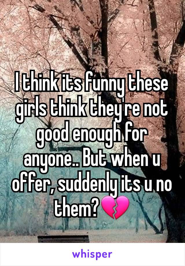 I think its funny these girls think they're not good enough for anyone.. But when u offer, suddenly its u no them?💔