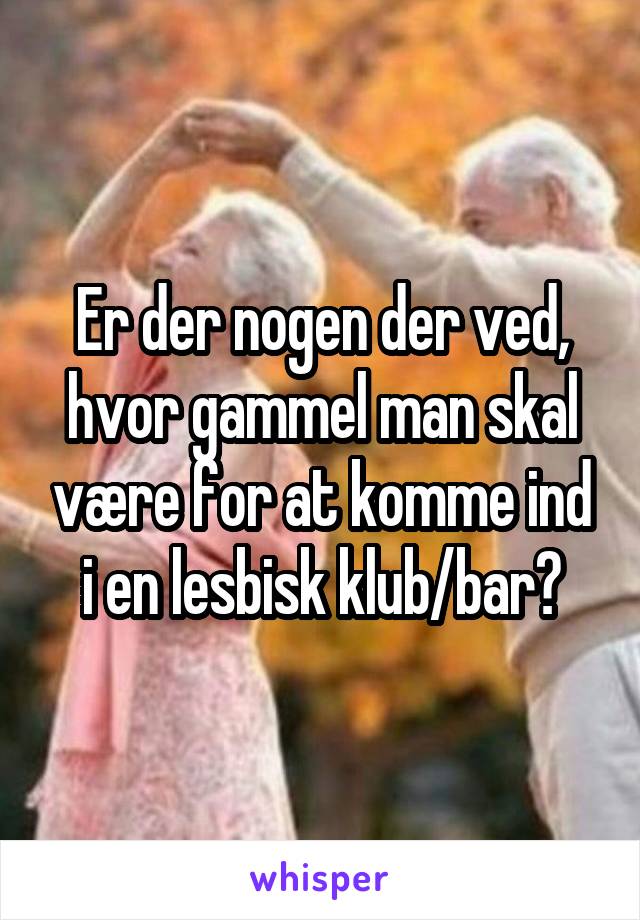 Er der nogen der ved, hvor gammel man skal være for at komme ind i en lesbisk klub/bar?