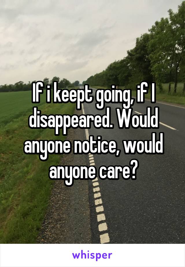 If i keept going, if I disappeared. Would anyone notice, would anyone care?