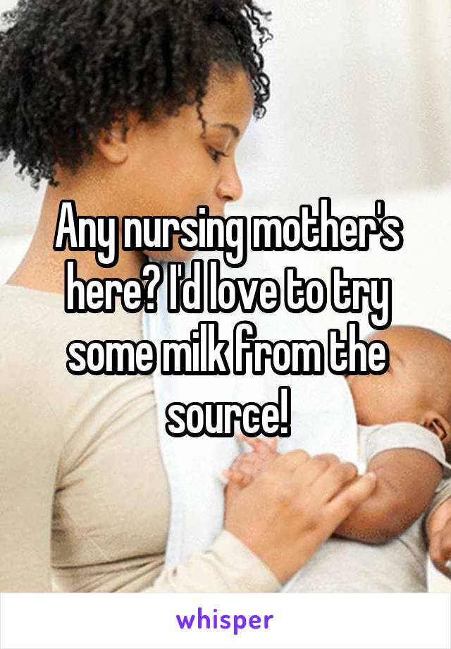 Any nursing mother's here? I'd love to try some milk from the source!