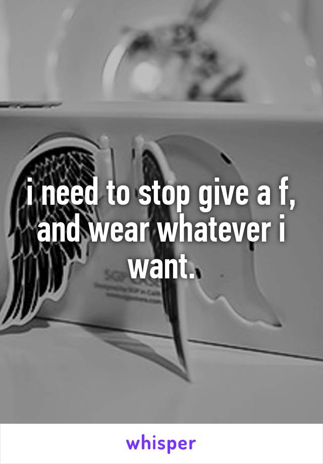 i need to stop give a f, and wear whatever i want.