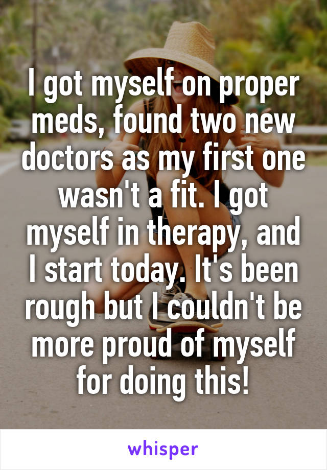 I got myself on proper meds, found two new doctors as my first one wasn't a fit. I got myself in therapy, and I start today. It's been rough but I couldn't be more proud of myself for doing this!