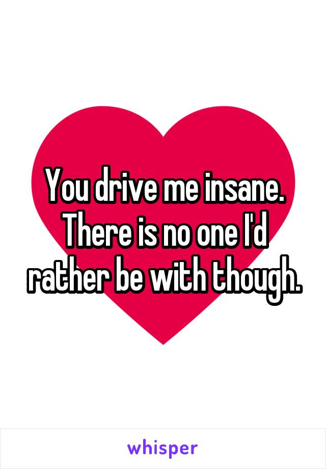 You drive me insane. There is no one I'd rather be with though.