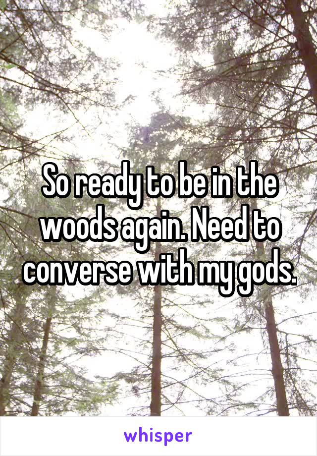 So ready to be in the woods again. Need to converse with my gods.