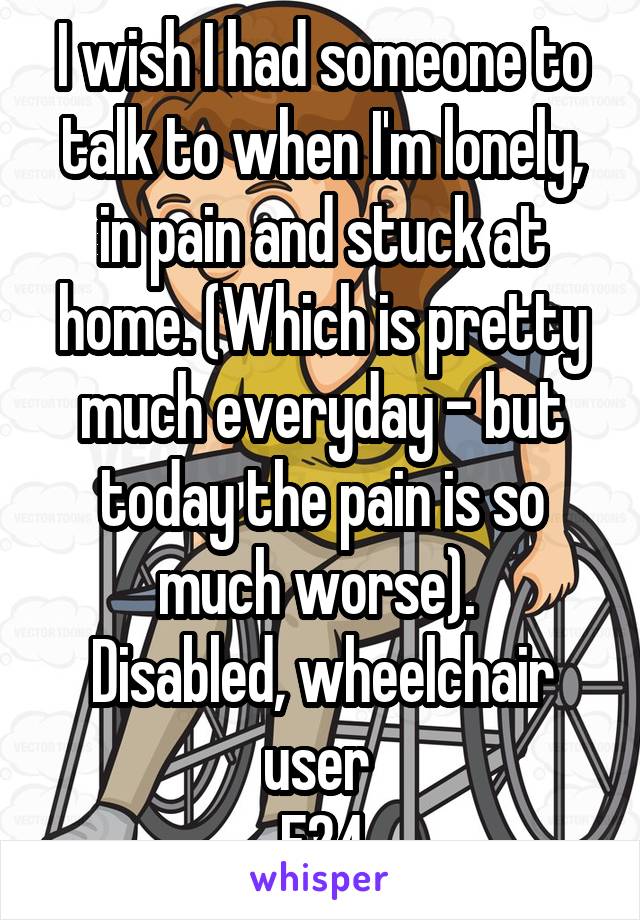 I wish I had someone to talk to when I'm lonely, in pain and stuck at home. (Which is pretty much everyday - but today the pain is so much worse). 
Disabled, wheelchair user 
F24