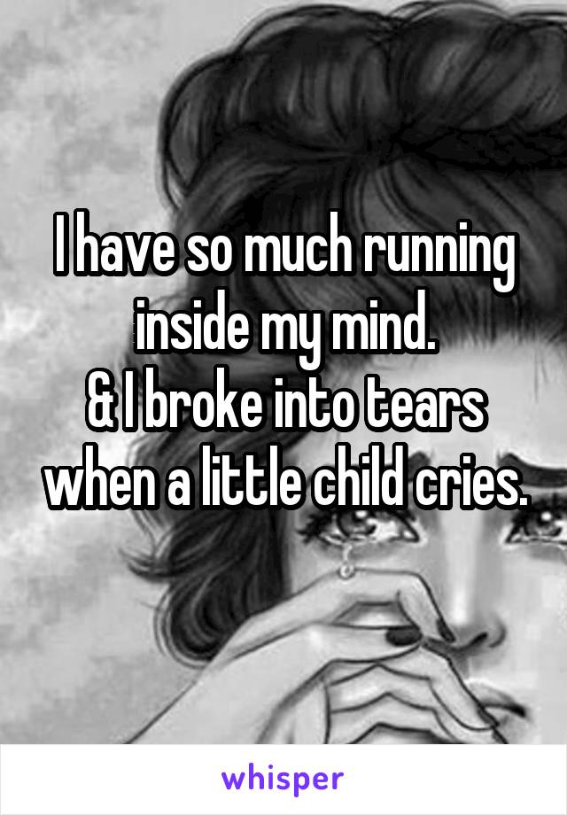 I have so much running inside my mind.
& I broke into tears when a little child cries. 