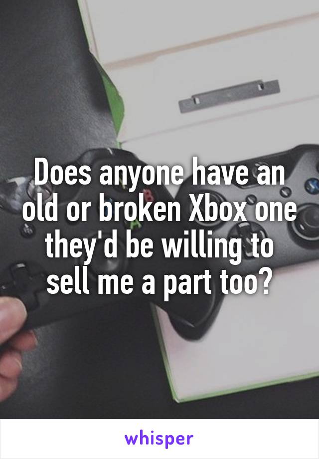 Does anyone have an old or broken Xbox one they'd be willing to sell me a part too?