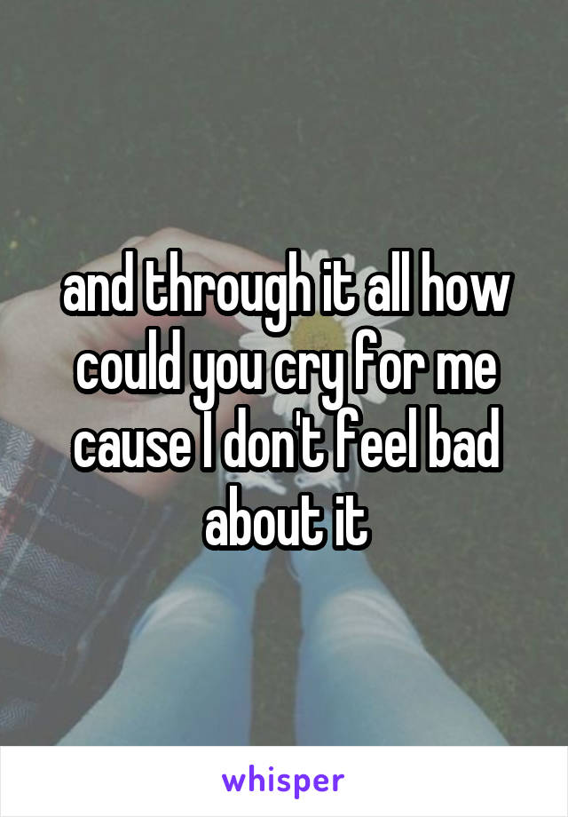 and through it all how could you cry for me cause I don't feel bad about it