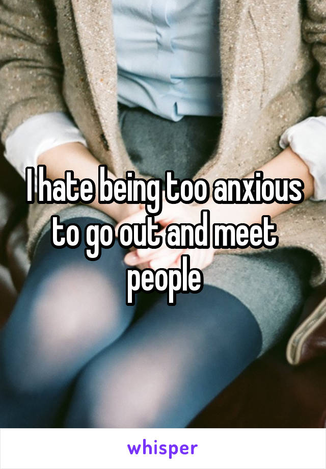 I hate being too anxious to go out and meet people