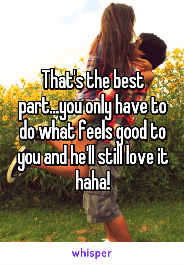 That's the best part...you only have to do what feels good to you and he'll still love it haha!