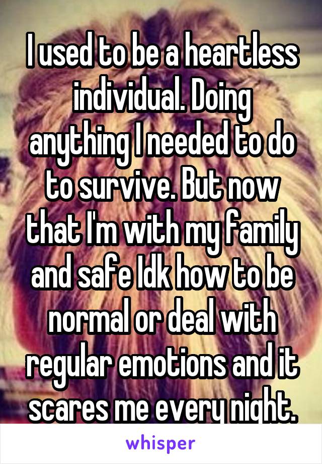 I used to be a heartless individual. Doing anything I needed to do to survive. But now that I'm with my family and safe Idk how to be normal or deal with regular emotions and it scares me every night.