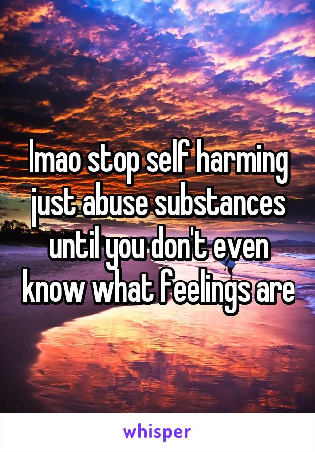 lmao stop self harming just abuse substances until you don't even know what feelings are