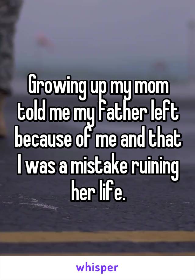 Growing up my mom told me my father left because of me and that I was a mistake ruining her life.