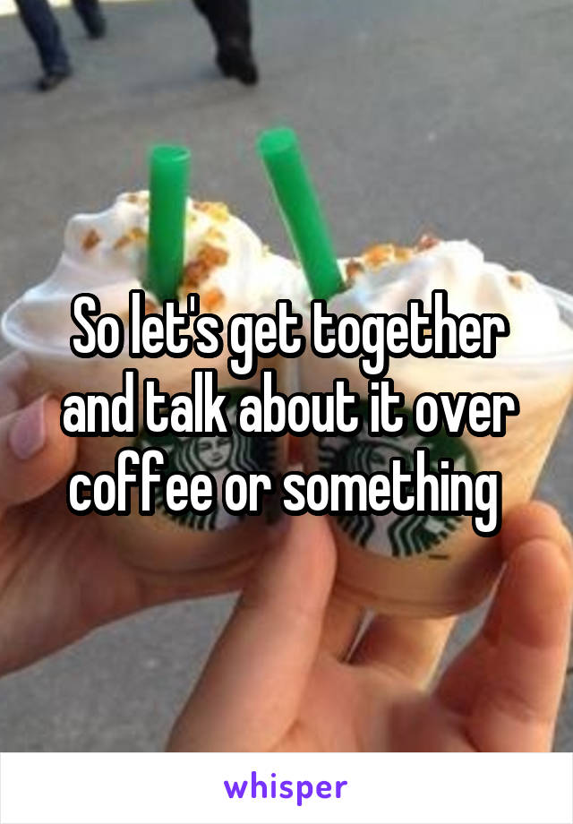 So let's get together and talk about it over coffee or something 