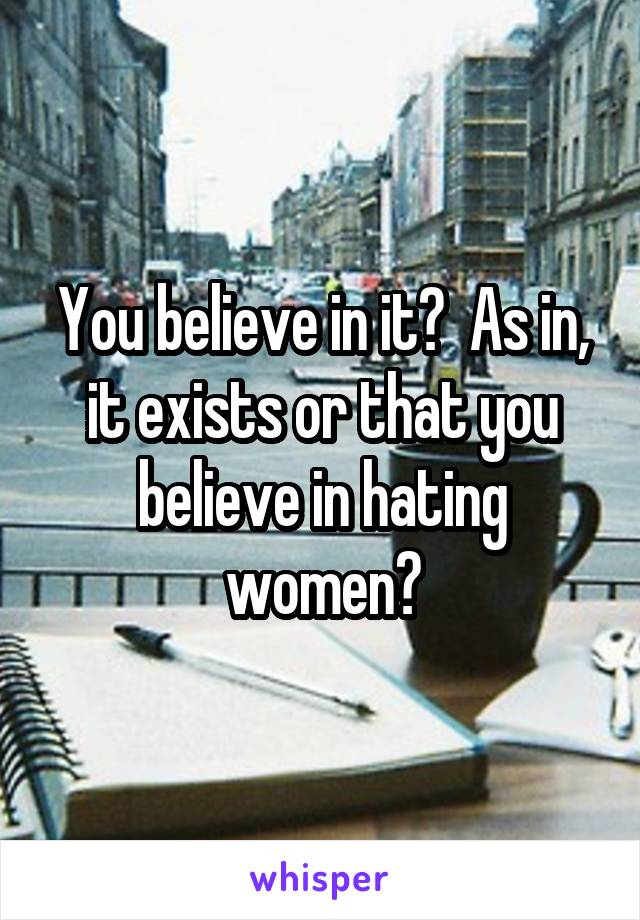 You believe in it?  As in, it exists or that you believe in hating women?