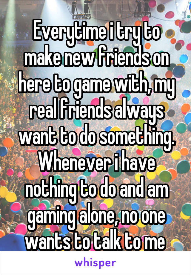 Everytime i try to make new friends on here to game with, my real friends always want to do something. Whenever i have nothing to do and am gaming alone, no one wants to talk to me 