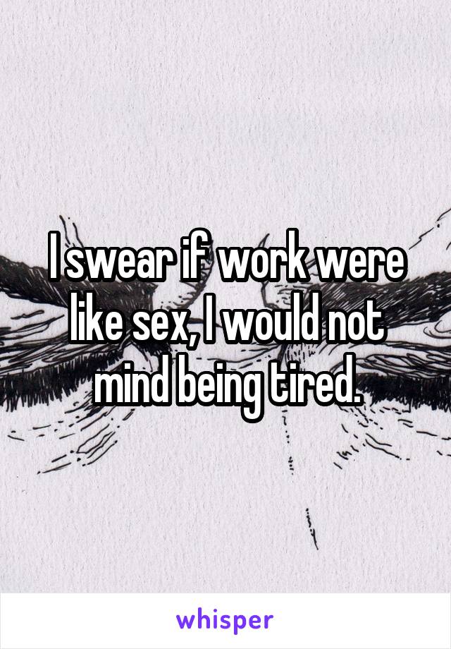 I swear if work were like sex, I would not mind being tired.