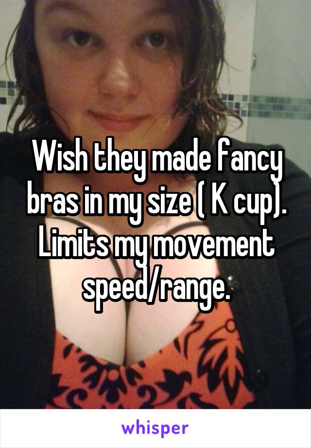 Wish they made fancy bras in my size ( K cup). Limits my movement speed/range.