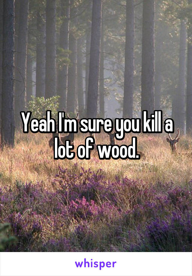 Yeah I'm sure you kill a lot of wood.