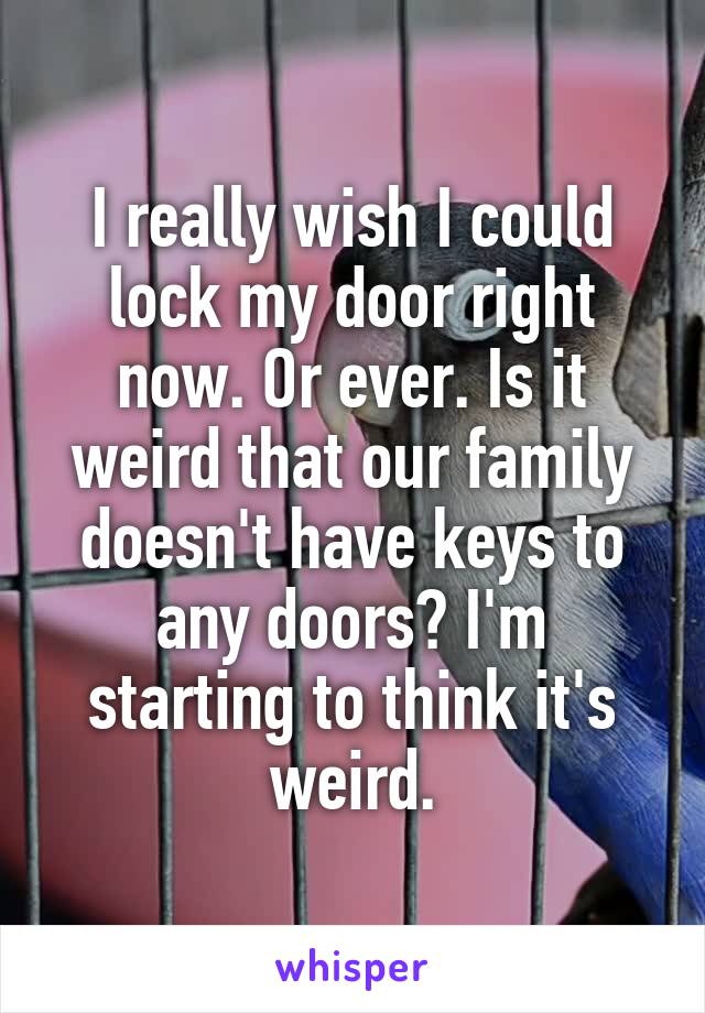 I really wish I could lock my door right now. Or ever. Is it weird that our family doesn't have keys to any doors? I'm starting to think it's weird.