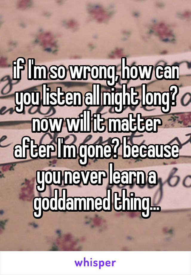 if I'm so wrong, how can you listen all night long? now will it matter after I'm gone? because you never learn a goddamned thing...