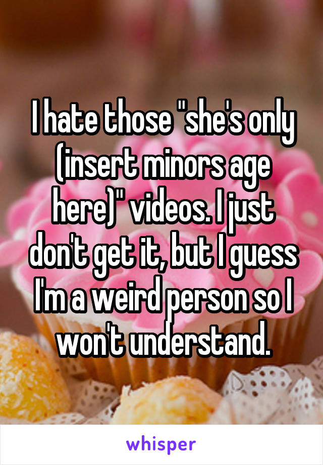 I hate those "she's only (insert minors age here)" videos. I just don't get it, but I guess I'm a weird person so I won't understand.