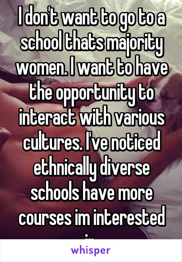 I don't want to go to a school thats majority women. I want to have the opportunity to interact with various cultures. I've noticed ethnically diverse schools have more courses im interested in.