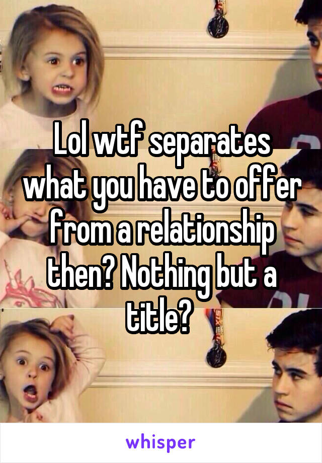 Lol wtf separates what you have to offer from a relationship then? Nothing but a title? 