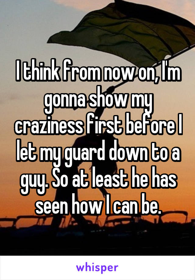 I think from now on, I'm gonna show my craziness first before I let my guard down to a guy. So at least he has seen how I can be.