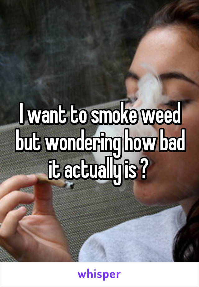 I want to smoke weed but wondering how bad it actually is ? 