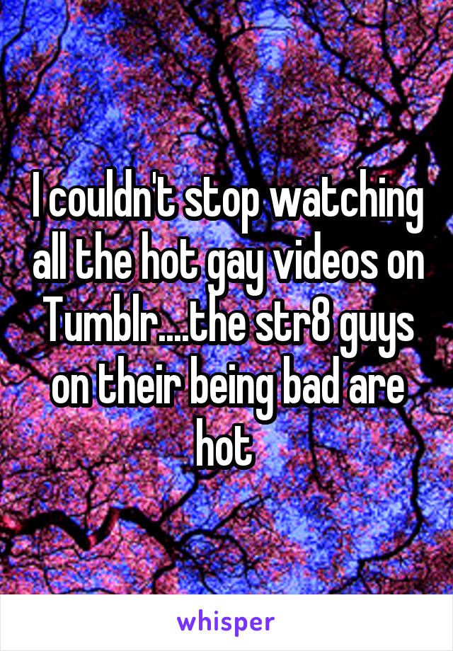 I couldn't stop watching all the hot gay videos on Tumblr....the str8 guys on their being bad are hot 