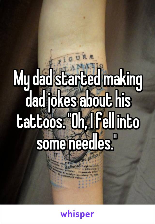 My dad started making dad jokes about his tattoos. "Oh, I fell into some needles." 