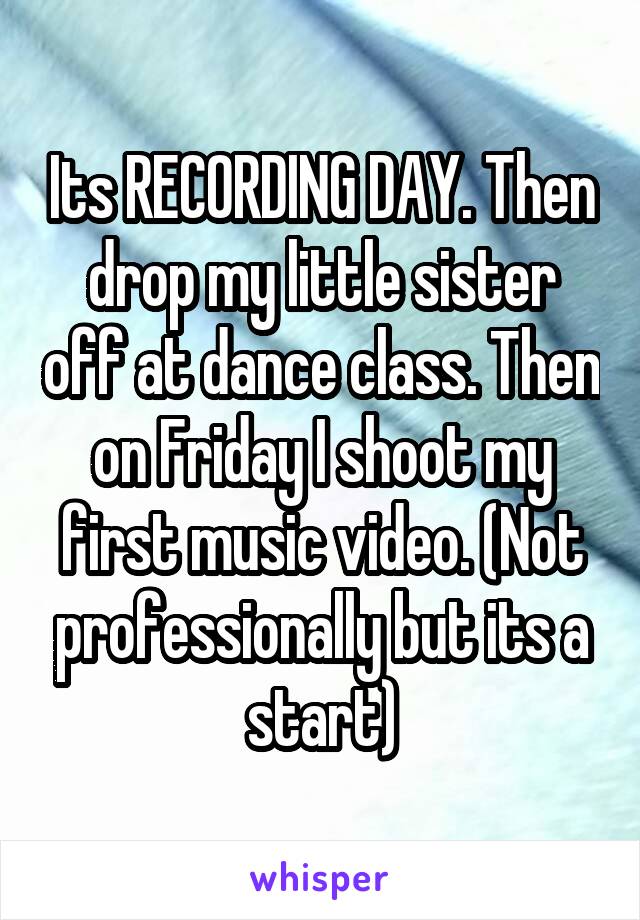 Its RECORDING DAY. Then drop my little sister off at dance class. Then on Friday I shoot my first music video. (Not professionally but its a start)