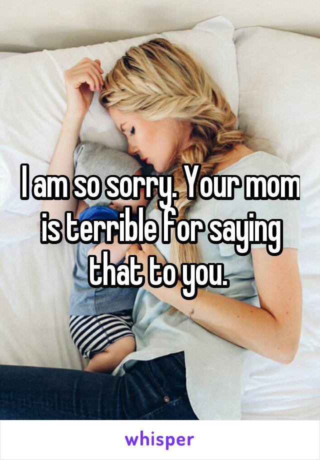 I am so sorry. Your mom is terrible for saying that to you. 