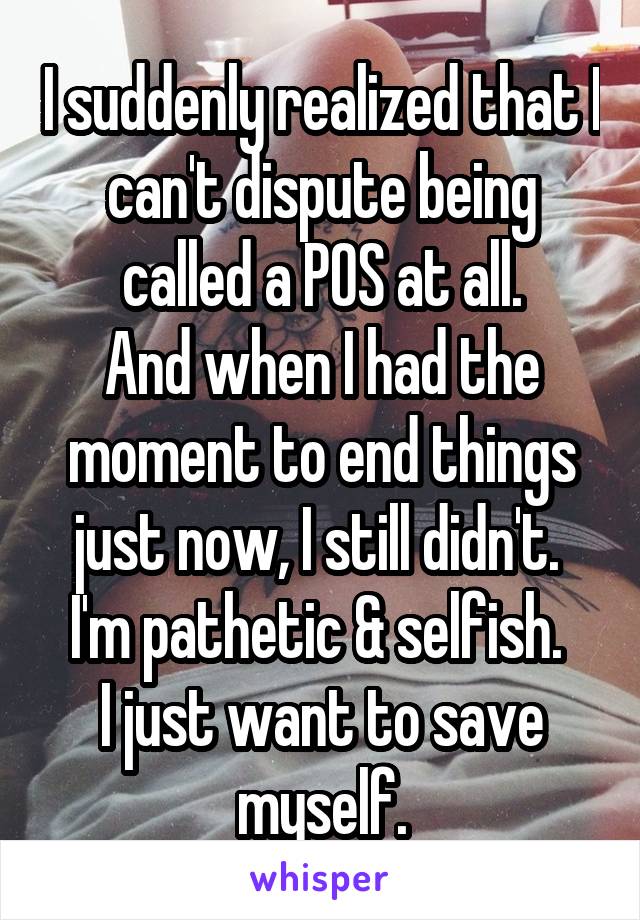 I suddenly realized that I can't dispute being called a POS at all.
And when I had the moment to end things just now, I still didn't. 
I'm pathetic & selfish. 
I just want to save myself.