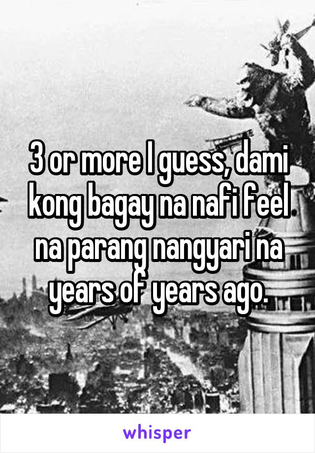  3 or more I guess, dami kong bagay na nafi feel na parang nangyari na years of years ago.