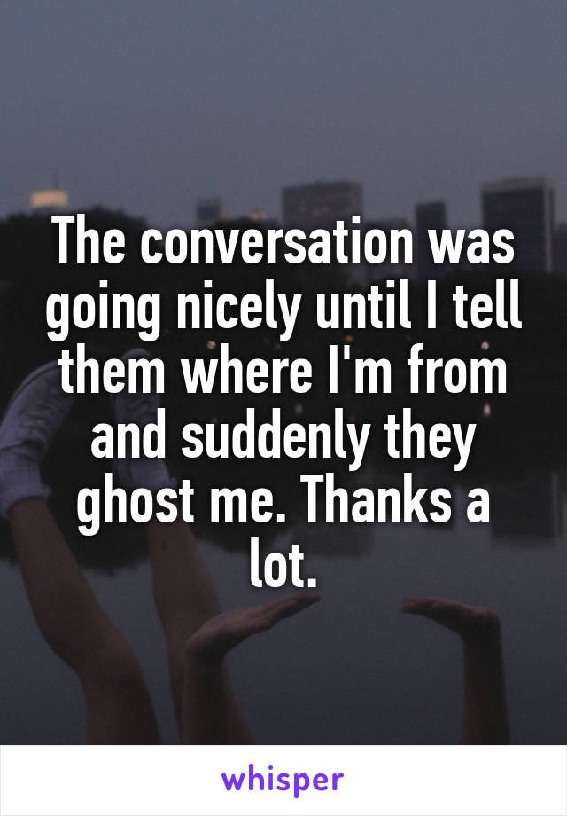 The conversation was going nicely until I tell them where I'm from and suddenly they ghost me. Thanks a lot.