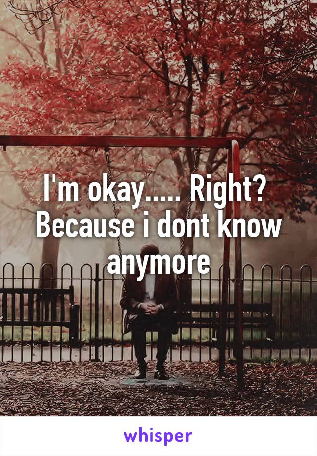 I'm okay..... Right?  Because i dont know anymore