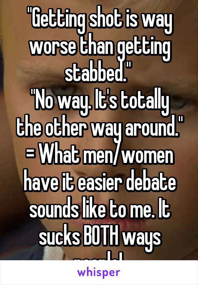 "Getting shot is way worse than getting stabbed." 
"No way. It's totally the other way around."
= What men/women have it easier debate sounds like to me. It sucks BOTH ways people! 