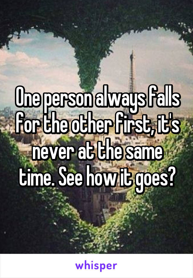 One person always falls for the other first, it's never at the same time. See how it goes?