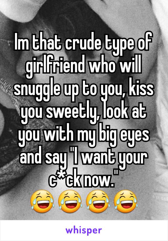 Im that crude type of girlfriend who will snuggle up to you, kiss you sweetly, look at you with my big eyes and say "I want your c*ck now."
😂😂😂😂