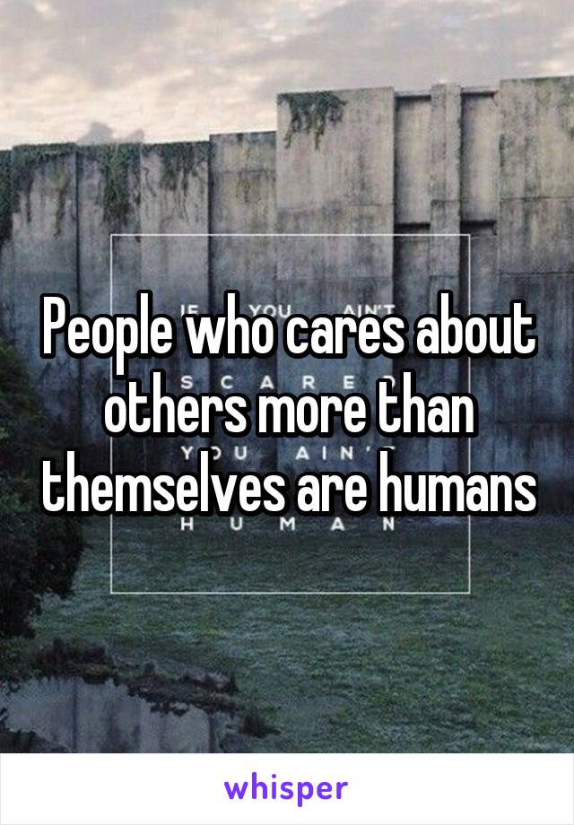 People who cares about others more than themselves are humans