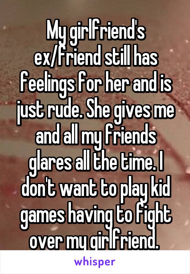 My girlfriend's ex/friend still has feelings for her and is just rude. She gives me and all my friends glares all the time. I don't want to play kid games having to fight over my girlfriend. 