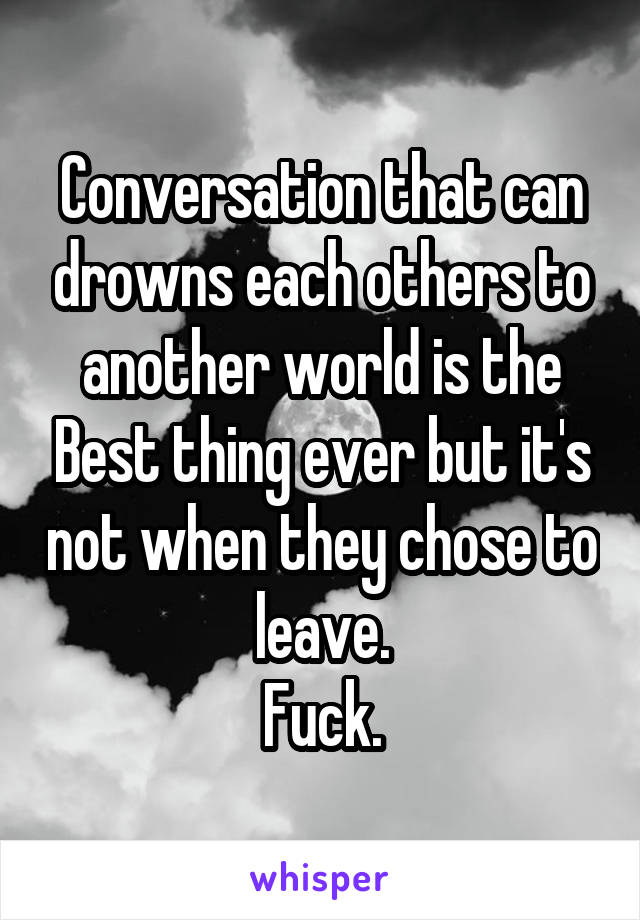 Conversation that can drowns each others to another world is the Best thing ever but it's not when they chose to leave.
Fuck.